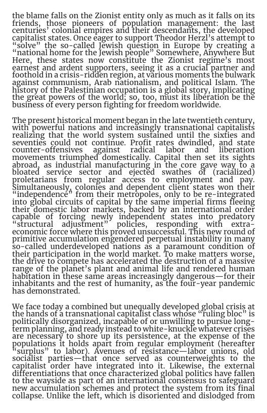 the blame falls on the Zionist entity only as much as it falls on its friends, those ploneers of population management: the last centuries’ colonial empires and their descendantts, the developed capitalist states. Once eager to support Theodor Herzl’s attempt to dSolve” the so-called Jewish question in Europe by creating a “national home for the Jewish people” Somewhere, Aywhere But Here, these states now constitute the Zionist regime’s most earnést and ardent supporters, seeing it as a crucial partner and foothold in a crisis-ridden region, at various moments the bulwark against communism, Arab nationalism, and political Islam. The history of the Palestinian occupation is a global story, implicating the great powers of the world; so, too, miust its liberation be the busifiess of every person fighting for fréedom worldwide. The present historical moment beganin the late twentieth century, with’ powerful nations and increasingly transnational capitalists realizing that the world system sustained until the sixties and seventies could not continue. Profit rates dwindled, and state counter-offensives _against _radical labor and ’ liberation movements_triumphed”domestically. Capital then set its sights abroad, as industrial manufacturing in the core gave way fo a bloated service sector and ejectéd swathes of (racialized) roletarians from regular access to employment and pay. imultaneously, colonies and dependent client states won their “independence” from their metxopoles, only to be re-integrated into global circuits of capital by the same imperial firms fleeing their domestic labor markets, backed by an international order gapable of forcing newly ifdependent States inio, predatory “structural _adjustment” policies, responding with extra- economic force where this proved unisuccessful, This new round of primitive accumulation engendered perpetual instability in many so-called underdeveloped hations as a paramount condition of their participation in the world market. To make matters worse, the drive to compete has accelerated the destruction of a massive range of the planet’s plant and animal life and rendered human habitation in these same areas increasingly dangerous—for their inhabitants and the rest of humanity, as the fout_year pandemic has demonstrated. We face today a combined but unequally developed global crisis at the hands of a transnational capitalist class whose “Fuling bloc” is politically disorganized, incapable of or unwilling to pursue long- term planning, and ready instead to white-knuckle whatever crises are necessary to shore up its persistence, at the expense of the populations it holds apart from regular employment (hereatter “Surplus” to labor). Avenues of resistance—labor unions, old socialist parties—that once served as counterweights to the capitalist order have integrated into it. Likewise, the external differentiations that once characterized global politics have fallen to the wayside as part of an international consensus to safeguard new accumulation schemes and protect the system from its final collapse. Unlike the left, which is disoriented and dislodged from